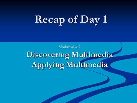 Recap of Day 1 Modules 6 & 7 Discovering Multimedia Applying Multimedia.