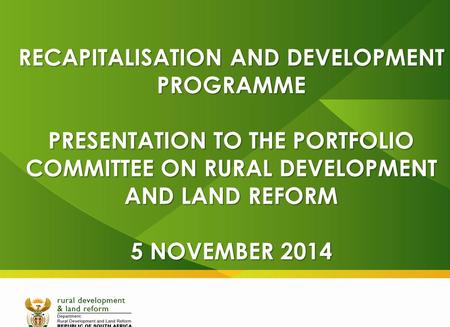 RECAPITALISATION AND DEVELOPMENT PROGRAMME PRESENTATION TO THE PORTFOLIO COMMITTEE ON RURAL DEVELOPMENT AND LAND REFORM 5 NOVEMBER 2014.