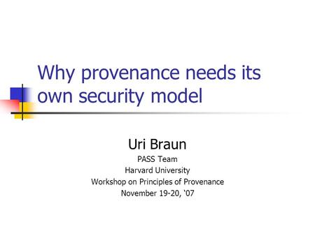 Why provenance needs its own security model Uri Braun PASS Team Harvard University Workshop on Principles of Provenance November 19-20, ‘07.