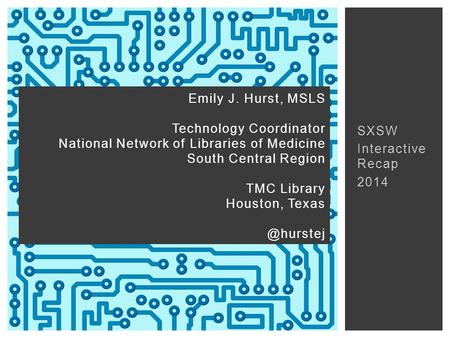 SXSW Interactive Recap 2014 Emily J. Hurst, MSLS Technology Coordinator National Network of Libraries of Medicine South Central Region TMC Library Houston,