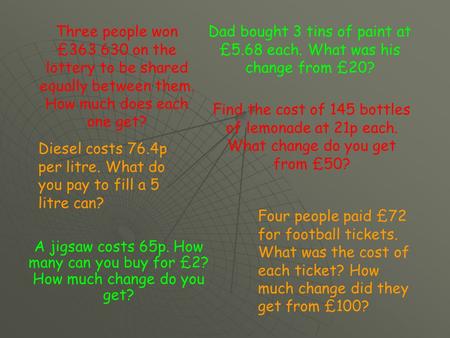 A jigsaw costs 65p. How many can you buy for £2? How much change do you get? Dad bought 3 tins of paint at £5.68 each. What was his change from £20? Diesel.