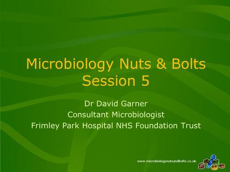 Www.microbiologynutsandbolts.co.uk Microbiology Nuts & Bolts Session 5 Dr David Garner Consultant Microbiologist Frimley Park Hospital NHS Foundation Trust.