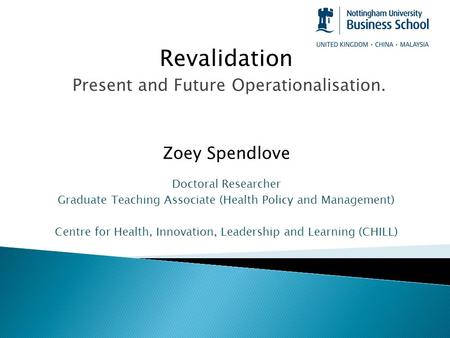 Revalidation Present and Future Operationalisation. Zoey Spendlove Doctoral Researcher Graduate Teaching Associate (Health Policy and Management) Centre.