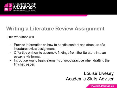 Writing a Literature Review Assignment Louise Livesey Academic Skills Adviser This workshop will… −Provide information on how to handle content and structure.