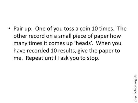 Psychlotron.org.uk Pair up. One of you toss a coin 10 times. The other record on a small piece of paper how many times it comes up ‘heads’. When you have.