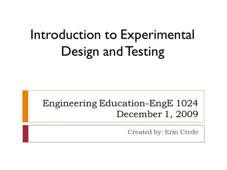 Engineering Education-EngE 1024 December 1, 2009 Created by: Erin Crede Introduction to Experimental Design and Testing.