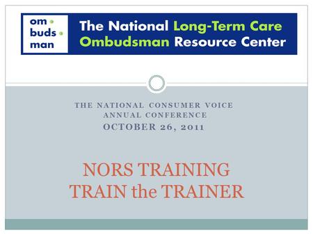 THE NATIONAL CONSUMER VOICE ANNUAL CONFERENCE OCTOBER 26, 2011 NORS TRAINING TRAIN the TRAINER.