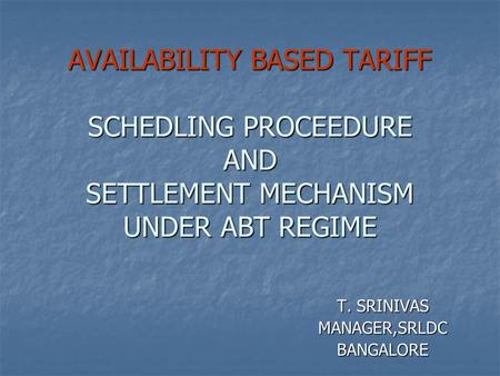 AVAILABILITY BASED TARIFF SCHEDLING PROCEEDURE AND SETTLEMENT MECHANISM UNDER ABT REGIME T. SRINIVAS MANAGER,SRLDCBANGALORE.