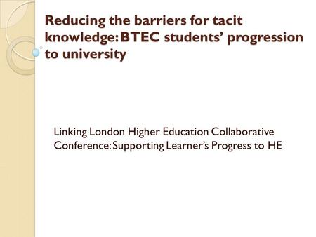 Reducing the barriers for tacit knowledge: BTEC students’ progression to university Linking London Higher Education Collaborative Conference: Supporting.