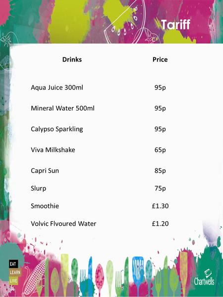 Tariff DrinksPrice Aqua Juice 300ml95p Mineral Water 500ml95p Calypso Sparkling95p Viva Milkshake65p Capri Sun Slurp Smoothie Volvic Flvoured Water 85p.