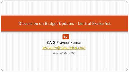 Discussion on Budget Updates – Central Excise Act CA G Praveenkumar Date: 18 th March 2015 by.