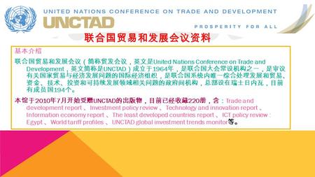 基本介绍 联合国贸易和发展会议（简称贸发会议，英文是 United Nations Conference on Trade and Development ，英文简称是 UNCTAD ）成立于 1964 年，是联合国大会常设机构之一，是审议 有关国家贸易与经济发展问题的国际经济组织，是联合国系统内唯一综合处理发展和贸易、