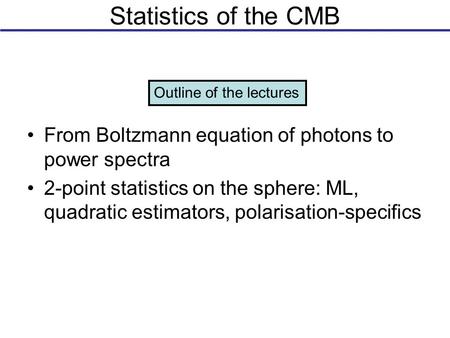 Statistics of the CMB From Boltzmann equation of photons to power spectra 2-point statistics on the sphere: ML, quadratic estimators, polarisation-specifics.