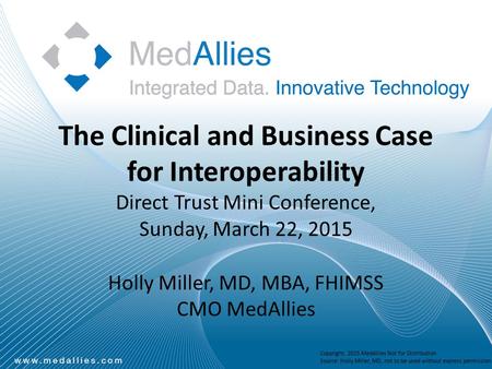 The Clinical and Business Case for Interoperability Direct Trust Mini Conference, Sunday, March 22, 2015 Holly Miller, MD, MBA, FHIMSS CMO MedAllies Copyright,