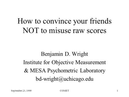 September 23, 1999COMET1 How to convince your friends NOT to misuse raw scores Benjamin D. Wright Institute for Objective Measurement & MESA Psychometric.