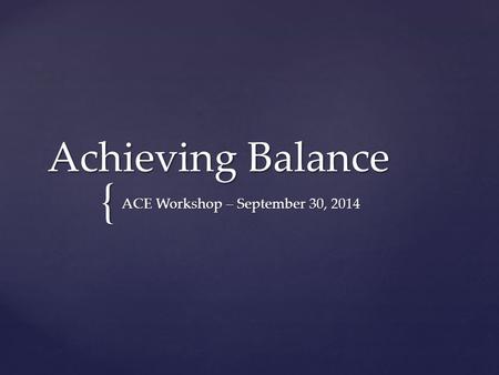 { Achieving Balance ACE Workshop – September 30, 2014.