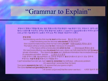 “Grammar to Explain” 부정사가 형용사 역할을 할 때는 일반 형용사처럼 한정 용법과 서술 용법이 있다. 부정사가 앞에 나온 명사나 대명사를 꾸며주는 경우는 한정 용법이며, be동사 나 seem이나 appear등의 동사 뒤에서 보어적 으로 쓰이면 서술 용법이다.