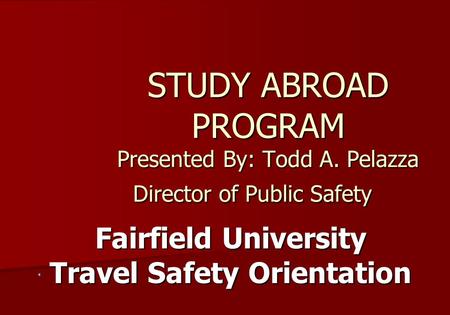 STUDY ABROAD PROGRAM Presented By: Todd A. Pelazza Director of Public Safety Fairfield University Travel Safety Orientation.