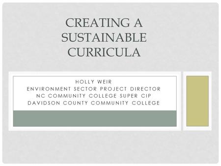 HOLLY WEIR ENVIRONMENT SECTOR PROJECT DIRECTOR NC COMMUNITY COLLEGE SUPER CIP DAVIDSON COUNTY COMMUNITY COLLEGE CREATING A SUSTAINABLE CURRICULA.