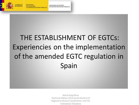 THE ESTABLISHMENT OF EGTCs: Experiencies on the implementation of the amended EGTC regulation in Spain María Puig Pérez Technical Advisor. Directorate.