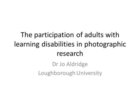 The participation of adults with learning disabilities in photographic research Dr Jo Aldridge Loughborough University.