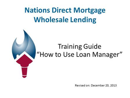 Nations Direct Mortgage Wholesale Lending Training Guide “How to Use Loan Manager” Revised on: December 20, 2013.