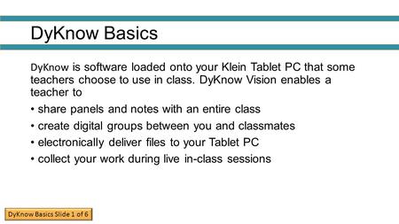 DyKnow Basics DyKnow is software loaded onto your Klein Tablet PC that some teachers choose to use in class. DyKnow Vision enables a teacher to share.