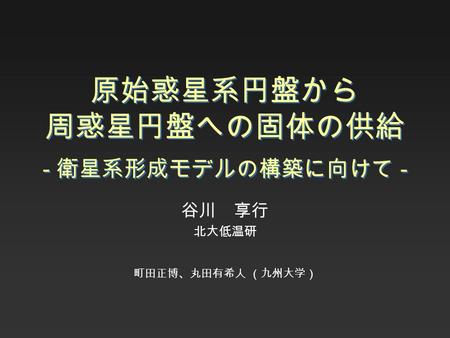 原始惑星系円盤から 周惑星円盤への固体の供給 - 衛星系形成モデルの構築に向けて - 谷川 享行 北大低温研 町田正博、丸田有希人 （九州大学）