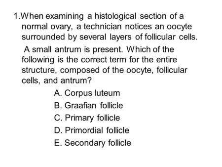 1.When examining a histological section of a normal ovary, a technician notices an oocyte surrounded by several layers of follicular cells. A small antrum.