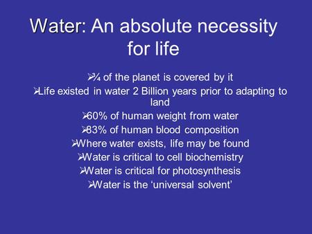 Water Water: An absolute necessity for life  ¾ of the planet is covered by it  Life existed in water 2 Billion years prior to adapting to land  60%