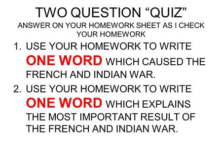 TWO QUESTION “QUIZ” ANSWER ON YOUR HOMEWORK SHEET AS I CHECK YOUR HOMEWORK USE YOUR HOMEWORK TO WRITE ONE WORD WHICH CAUSED THE FRENCH AND INDIAN WAR.