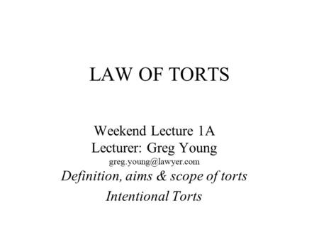 LAW OF TORTS Weekend Lecture 1A Lecturer: Greg Young Definition, aims & scope of torts Intentional Torts.