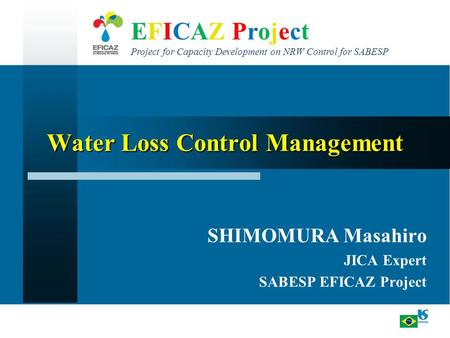 EFICAZ Project Project for Capacity Development on NRW Control for SABESP Water Loss Control Management SHIMOMURA Masahiro JICA Expert SABESP EFICAZ Project.