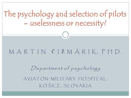 M A R T I N Č I Ž M Á R I K, P H D. Department of psychology AVIATON MILITARY HOSPITAL, KOŠICE, SLOVAKIA The psychology and selection of pilots – uselessness.