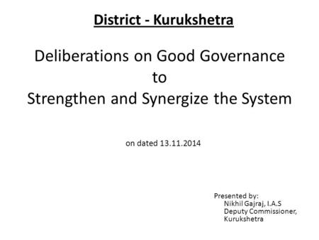 Deliberations on Good Governance to Strengthen and Synergize the System Presented by: Nikhil Gajraj, I.A.S Deputy Commissioner, Kurukshetra on dated 13.11.2014.