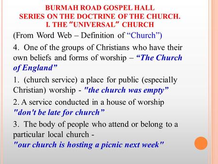 BURMAH ROAD GOSPEL HALL SERIES ON THE DOCTRINE OF THE CHURCH. I. THE “UNIVERSAL” CHURCH (From Word Web – Definition of “Church”) 4. One of the groups of.