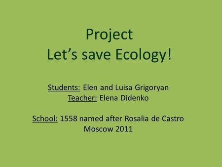 Students: Elen and Luisa Grigoryan Teacher: Elena Didenko School: 1558 named after Rosalia de Castro Moscow 2011 Project Let’s save Ecology!