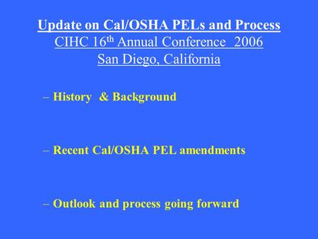 Update on Cal/OSHA PELs and Process CIHC 16 th Annual Conference 2006 San Diego, California –History & Background –Recent Cal/OSHA PEL amendments –Outlook.