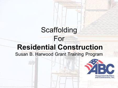 Developed under an OSHA Susan B. Harwood Grant, #46F4-HT01, by the Associated Builders and Contractors-Central Texas Chapter 1 Scaffolding For Residential.