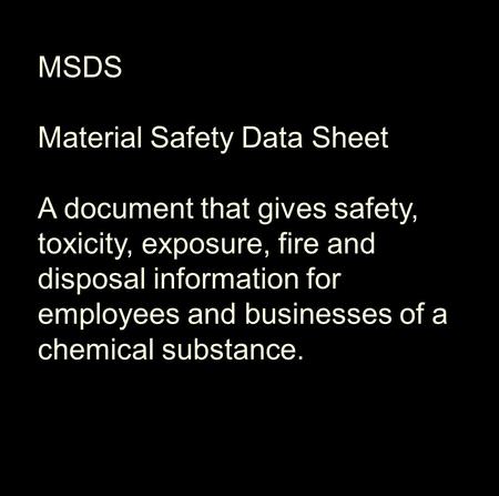 MSDS Material Safety Data Sheet A document that gives safety, toxicity, exposure, fire and disposal information for employees and businesses of a chemical.