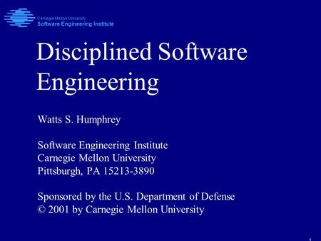 1 Disciplined Software Engineering Watts S. Humphrey Software Engineering Institute Carnegie Mellon University Pittsburgh, PA 15213-3890 Sponsored by the.