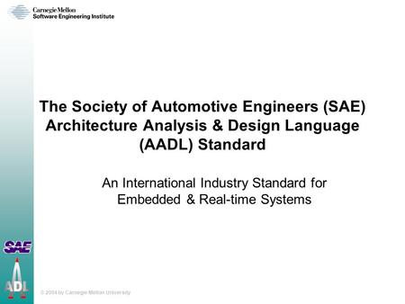 © 2004 by Carnegie Mellon University The Society of Automotive Engineers (SAE) Architecture Analysis & Design Language (AADL) Standard An International.