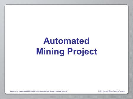 © 2006 Carnegie Mellon Robotics Academy Designed for use with the LEGO MINDSTORMS ® Education NXT Software and Base Set #9797 Automated Mining Project.