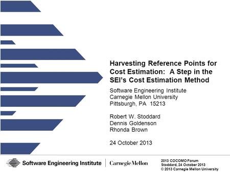 2013 COCOMO Forum Stoddard, 24 October 2013 © 2013 Carnegie Mellon University Harvesting Reference Points for Cost Estimation: A Step in the SEI’s Cost.