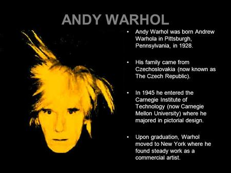 ANDY WARHOL Andy Warhol was born Andrew Warhola in Pittsburgh, Pennsylvania, in 1928. His family came from Czechoslovakia (now known as The Czech Republic).