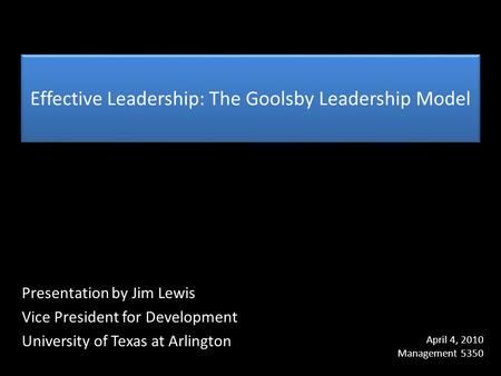 Effective Leadership: The Goolsby Leadership Model Presentation by Jim Lewis Vice President for Development University of Texas at Arlington April 4, 2010.