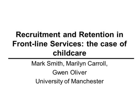 Recruitment and Retention in Front-line Services: the case of childcare Mark Smith, Marilyn Carroll, Gwen Oliver University of Manchester.