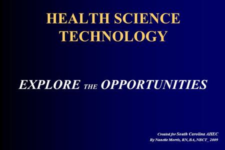 HEALTH SCIENCE TECHNOLOGY EXPLORE THE OPPORTUNITIES Created for South Carolina AHEC By Nanette Morris, RN, BA, NBCT_ 2009.