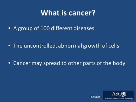 What is cancer? A group of 100 different diseases The uncontrolled, abnormal growth of cells Cancer may spread to other parts of the body Source: