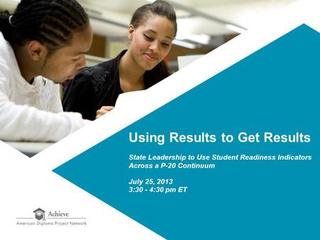 Using Results to Get Results State Leadership to Use Student Readiness Indicators Across a P-20 Continuum July 25, 2013 3:30 - 4:30 pm ET.